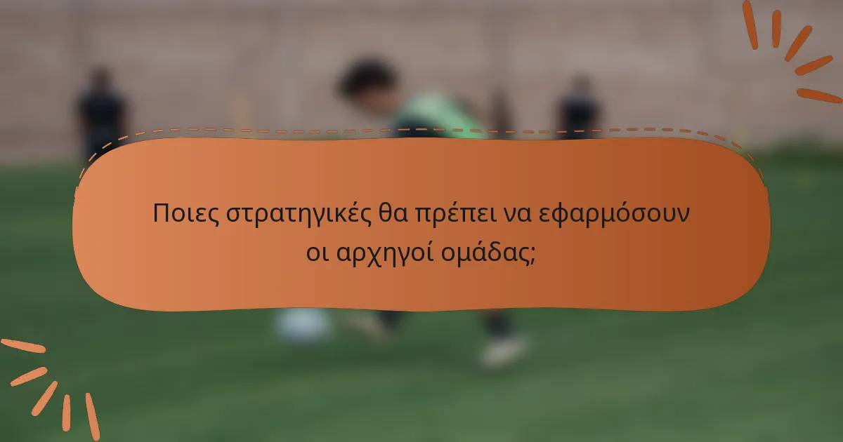 Ποιες στρατηγικές θα πρέπει να εφαρμόσουν οι αρχηγοί ομάδας;
